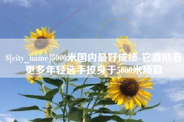 攸县5000米国内最好成绩-它激励着更多年轻选手投身于5000米项目