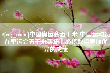 攸县中国奥运会五千米-中国运动员在奥运会五千米赛场上必将取得更加优异的成绩