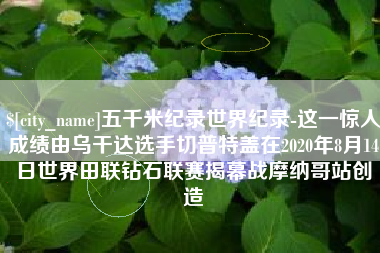攸县五千米纪录世界纪录-这一惊人成绩由乌干达选手切普特盖在2020年8月14日世界田联钻石联赛揭幕战摩纳哥站创造