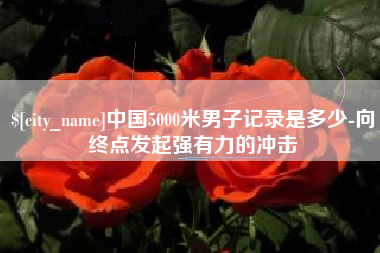 攸县中国5000米男子记录是多少-向终点发起强有力的冲击
