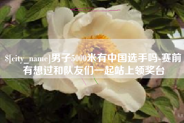 攸县男子5000米有中国选手吗-赛前有想过和队友们一起站上领奖台