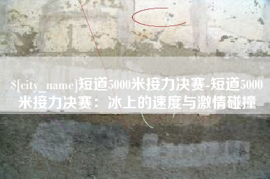 攸县短道5000米接力决赛-短道5000米接力决赛：冰上的速度与激情碰撞