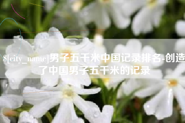 攸县男子五千米中国记录排名-创造了中国男子五千米的记录