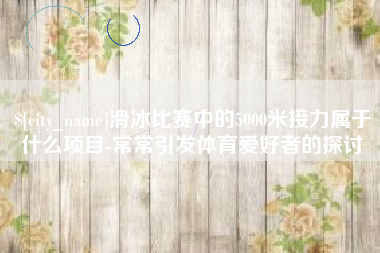 攸县滑冰比赛中的5000米接力属于什么项目-常常引发体育爱好者的探讨