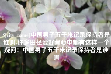 攸县中国男子五千米记录保持者是谁啊-许多田径爱好者心中都有这样一个疑问：中国男子五千米记录保持者是谁啊