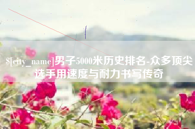 攸县男子5000米历史排名-众多顶尖选手用速度与耐力书写传奇